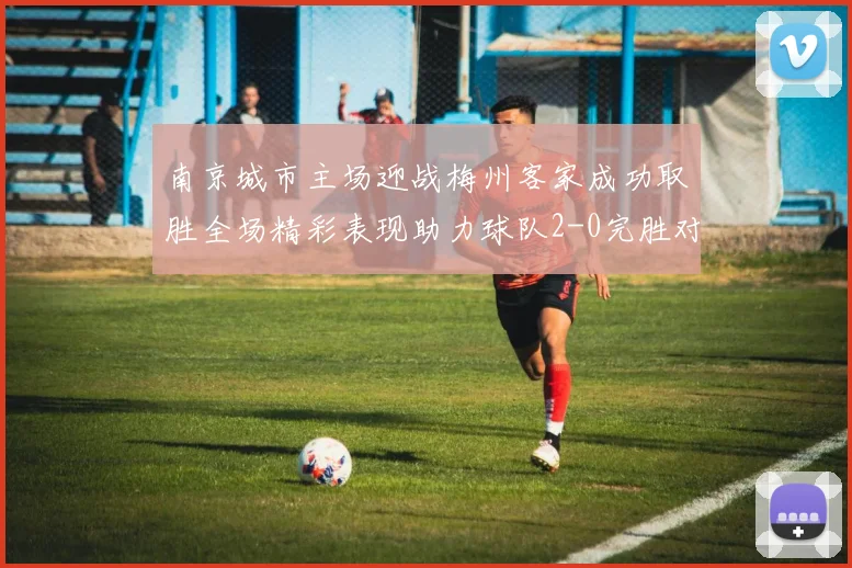 南京城市主场迎战梅州客家成功取胜全场精彩表现助力球队2-0完胜对手