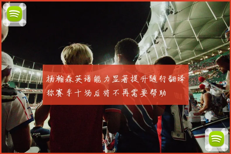 杨瀚森英语能力显著提升随行翻译称赛季十场后将不再需要帮助
