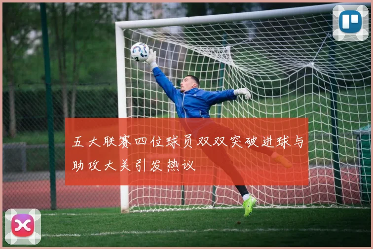 五大联赛四位球员双双突破进球与助攻大关引发热议
