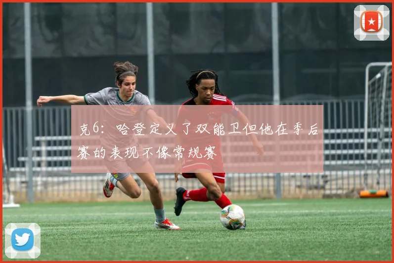 克6：哈登定义了双能卫但他在季后赛的表现不像常规赛