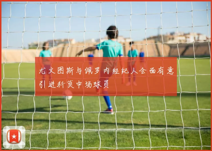 尤文图斯与佩罗内经纪人会面有意引进科莫中场球员