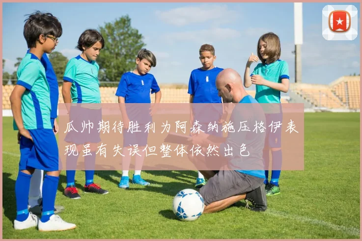 瓜帅期待胜利为阿森纳施压格伊表现虽有失误但整体依然出色