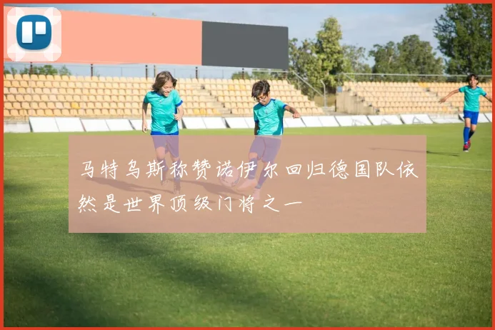 马特乌斯称赞诺伊尔回归德国队依然是世界顶级门将之一