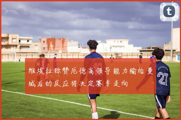 维埃拉称赞厄德高领导能力输给曼城后的反应将决定赛季走向