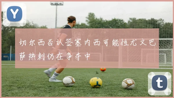 切尔西否认签塞内西可能性尤文巴萨热刺仍在争夺中