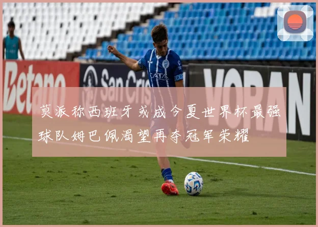 莫派称西班牙或成今夏世界杯最强球队姆巴佩渴望再夺冠军荣耀