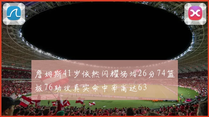 詹姆斯41岁依然闪耀场均26分74篮板76助攻真实命中率高达63