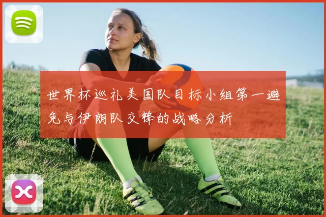 世界杯巡礼美国队目标小组第一避免与伊朗队交锋的战略分析