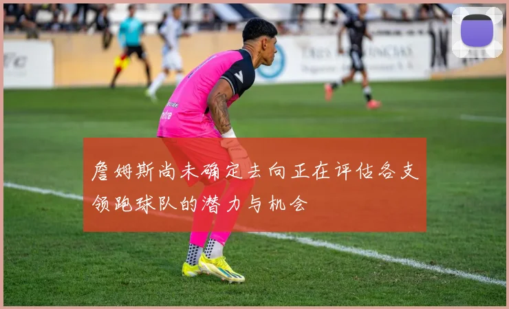詹姆斯尚未确定去向正在评估各支领跑球队的潜力与机会