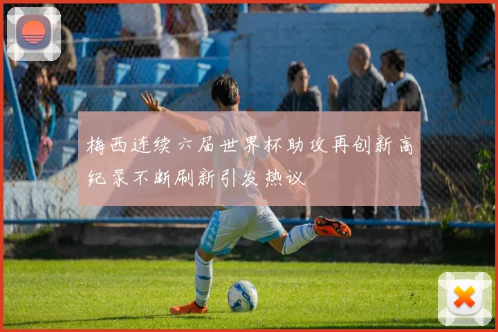 梅西连续六届世界杯助攻再创新高纪录不断刷新引发热议