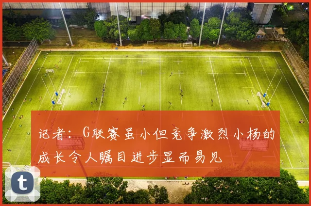 记者：G联赛虽小但竞争激烈小杨的成长令人瞩目进步显而易见