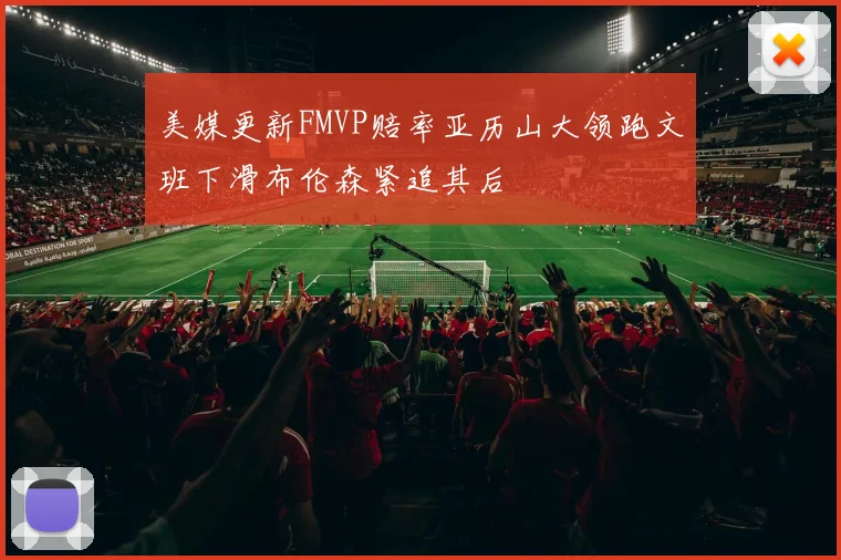 美媒更新FMVP赔率亚历山大领跑文班下滑布伦森紧追其后