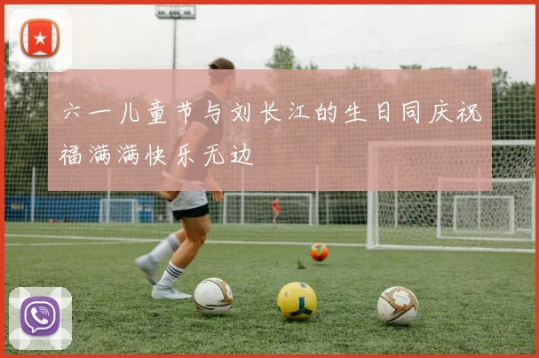 六一儿童节与刘长江的生日同庆祝福满满快乐无边