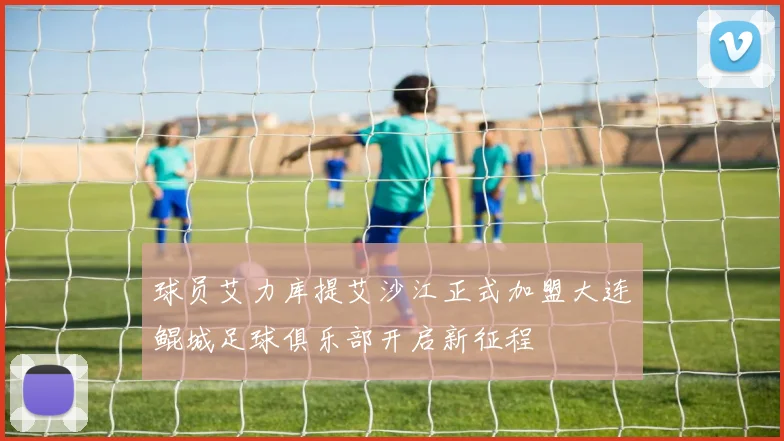 球员艾力库提艾沙江正式加盟大连鲲城足球俱乐部开启新征程